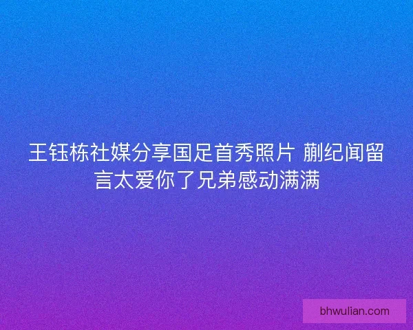 王钰栋社媒分享国足首秀照片 蒯纪闻留言太爱你了兄弟感动满满