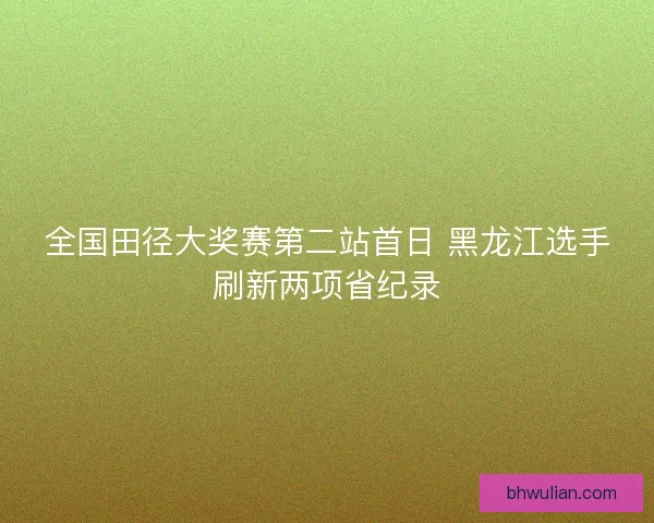 全国田径大奖赛第二站首日 黑龙江选手刷新两项省纪录