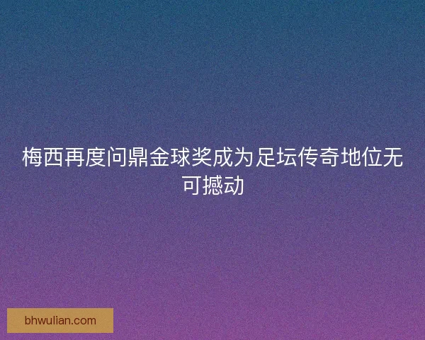 梅西再度问鼎金球奖成为足坛传奇地位无可撼动