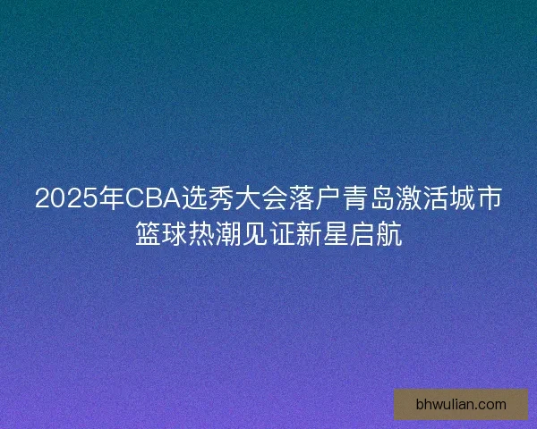 2025年CBA选秀大会落户青岛激活城市篮球热潮见证新星启航