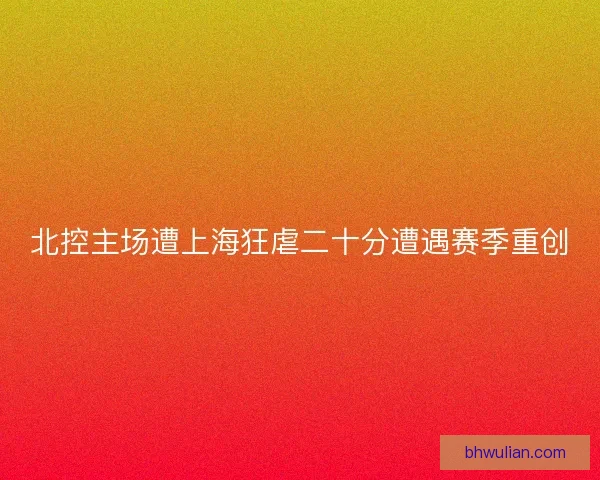 北控主场遭上海狂虐二十分遭遇赛季重创